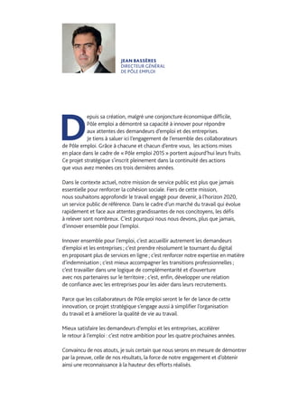 JEAN BASSÈRES
DIRECTEUR GÉNÉRAL
DE PÔLE EMPLOI
D
epuis sa création, malgré une conjoncture économique difficile,
Pôle emploi a démontré sa capacité à innover pour répondre
aux attentes des demandeurs d’emploi et des entreprises.
Je tiens à saluer ici l’engagement de l’ensemble des collaborateurs
de Pôle emploi. Grâce à chacune et chacun d’entre vous, les actions mises
en place dans le cadre de « Pôle emploi 2015 » portent aujourd’hui leurs fruits.
Ce projet stratégique s’inscrit pleinement dans la continuité des actions
que vous avez menées ces trois dernières années.
Dans le contexte actuel, notre mission de service public est plus que jamais
essentielle pour renforcer la cohésion sociale. Fiers de cette mission,
nous souhaitons approfondir le travail engagé pour devenir, à l’horizon 2020,
un service public de référence. Dans le cadre d’un marché du travail qui évolue
rapidement et face aux attentes grandissantes de nos concitoyens, les défis
à relever sont nombreux. C’est pourquoi nous nous devons, plus que jamais,
d’innover ensemble pour l’emploi.
Innover ensemble pour l’emploi, c’est accueillir autrement les demandeurs
d’emploi et les entreprises ; c’est prendre résolument le tournant du digital
en proposant plus de services en ligne ; c’est renforcer notre expertise en matière
d’indemnisation ; c’est mieux accompagner les transitions professionnelles ;
c’est travailler dans une logique de complémentarité et d’ouverture
avec nos partenaires sur le territoire ; c’est, enfin, développer une relation
de confiance avec les entreprises pour les aider dans leurs recrutements.
Parce que les collaborateurs de Pôle emploi seront le fer de lance de cette
innovation, ce projet stratégique s’engage aussi à simplifier l’organisation
du travail et à améliorer la qualité de vie au travail.
Mieux satisfaire les demandeurs d’emploi et les entreprises, accélérer
le retour à l’emploi : c’est notre ambition pour les quatre prochaines années.
Convaincu de nos atouts, je suis certain que nous serons en mesure de démontrer
par la preuve, celle de nos résultats, la force de notre engagement et d’obtenir
ainsi une reconnaissance à la hauteur des efforts réalisés.
 