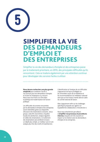 28
5
SIMPLIFIER LA VIE
DES DEMANDEURS
D’EMPLOI ET
DES ENTREPRISES
Simplifier la vie des demandeurs d’emploi et des entreprises passe
par le traitement prioritaire, en 2015, des principales difficultés qu’ils
rencontrent. Cela se traduira également par une attention continue
pour développer des services faciles à utiliser.
Nous devons rechercher une plus grande
simplicité pour améliorer l’accès à
nos services pour les demandeurs d’emploi
et inciter les employeurs à y recourir.
Nous nous inscrivons à ce titre dans
la politique de modernisation de l’action
publique.
Les difficultés récurrentes rencontrées
par les demandeurs d’emploi et les entreprises
seront identifiées grâce aux dispositifs
d’écoute et de réclamations existants : focus
groups, clubs RH, baromètres, enquêtes
locales de satisfaction, analyse régulière
et ciblée des réclamations. Le traitement
des réclamations sera amélioré à travers
un dépôt plus simple, un meilleur suivi et une
analyse plus fine des motifs d’insatisfaction.
L’identification et l’analyse de ces difficultés
s’appuieront de façon privilégiée sur
les remontées issues de la médiation et
les recommandations du médiateur national
ainsi que sur les travaux menés dans le cadre
du comité national de liaison.
Elles s’appuieront enfin sur les challenges
spécifiques proposés aux agents sur
la plateforme collaborative « InnovAction ».
Nous nous attacherons par ailleurs
à simplifier nos processus et procédures
internes, lesquels ont très souvent un
impact sur la relation avec les demandeurs
d’emploi et les entreprises.
 