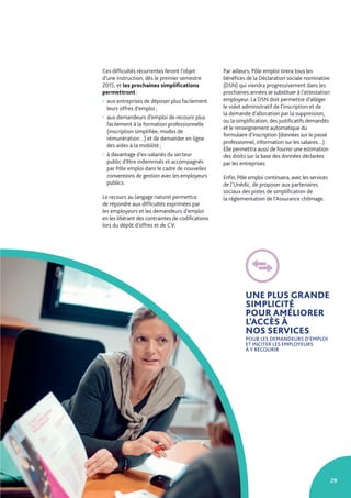 29
Ces difficultés récurrentes feront l’objet
d’une instruction, dès le premier semestre
2015, et les prochaines simplifications
permettront :
• aux entreprises de déposer plus facilement
leurs offres d’emploi ;
• aux demandeurs d’emploi de recourir plus
facilement à la formation professionnelle
(inscription simplifiée, modes de
rémunération…) et de demander en ligne
des aides à la mobilité ;
• à davantage d’ex-salariés du secteur
public d’être indemnisés et accompagnés
par Pôle emploi dans le cadre de nouvelles
conventions de gestion avec les employeurs
publics.
Le recours au langage naturel permettra
de répondre aux difficultés exprimées par
les employeurs et les demandeurs d’emploi
en les libérant des contraintes de codifications
lors du dépôt d’offres et de CV.
Par ailleurs, Pôle emploi tirera tous les
bénéfices de la Déclaration sociale nominative
(DSN) qui viendra progressivement dans les
prochaines années se substituer à l’attestation
employeur. La DSN doit permettre d’alléger
le volet administratif de l’inscription et de
la demande d’allocation par la suppression,
ou la simplification, des justificatifs demandés
et le renseignement automatique du
formulaire d’inscription (données sur le passé
professionnel, information sur les salaires…).
Elle permettra aussi de fournir une estimation
des droits sur la base des données déclarées
par les entreprises.
Enfin, Pôle emploi continuera, avec les services
de l’Unédic, de proposer aux partenaires
sociaux des pistes de simplification de
la réglementation de l’Assurance chômage.
UNE PLUS GRANDE
SIMPLICITÉ
POUR AMÉLIORER
L’ACCÈS À
NOS SERVICES
POUR LES DEMANDEURS D’EMPLOI
ET INCITER LES EMPLOYEURS
À Y RECOURIR
 