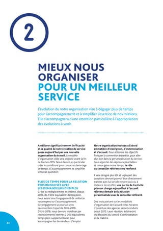 34
2
MIEUX NOUS
ORGANISER
POUR UN MEILLEUR
SERVICE
L’évolution de notre organisation vise à dégager plus de temps
pour l’accompagnement et à simplifier l’exercice de nos missions.
Elle s’accompagnera d’une attention particulière à l’appropriation
des évolutions à venir.
Améliorer significativement l’efficacité
et la qualité de notre relation de service
passe aujourd’hui par une nouvelle
organisation du travail. Le modèle
d’organisation cible sera proposé avant la fin
de l’année 2015. Nous devons en particulier
créer les conditions pour consacrer davantage
de temps à l’accompagnement et simplifier
le travail quotidien.
PLUS DE TEMPS POUR LA RELATION
PERSONNALISÉE AVEC
LES DEMANDEURS D’EMPLOI
Grâce au redéploiement en interne, depuis
2012, de 2 000 équivalents temps plein,
nous avons tenu l’engagement de renforcer
nos moyens sur l’accompagnement.
Cet engagement se poursuit avec
la convention tripartite 2015-2018.
D’ici à 2018, nous devrons mobiliser par
redéploiements internes 2 000 équivalents
temps plein supplémentaires pour
accompagner les demandeurs d’emploi.
Notre organisation évoluera d’abord
en matière d’inscription, d’indemnisation
et d’accueil. Pour atteindre les objectifs
fixés par la convention tripartite, pour aller
plus loin dans la personnalisation du service,
pour apporter des réponses plus fiables
et mieux gérer notre temps, le rôle
du conseiller référent sera renforcé.
Il sera désigné plus tôt et la plupart des
questions devront pouvoir être directement
traitées avec lui lors de rendez-vous ou à
distance. À cet effet, une partie de l’activité
prise en charge aujourd’hui à l’accueil
relèvera demain de la relation
personnalisée avec le conseiller référent.
Des tests portant sur les modalités
d’organisation de l’accueil et les horaires
d’ouverture des agences seront conduits
début 2015. Leurs résultats éclaireront
les décisions du conseil d’administration
en la matière.
 