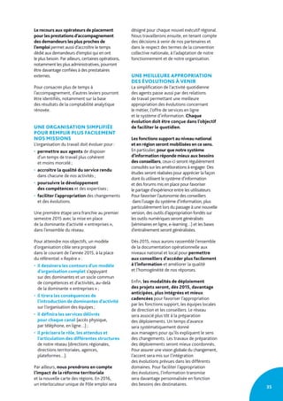 35
Le recours aux opérateurs de placement
pour les prestations d’accompagnement
des demandeurs les plus proches de
l’emploi permet aussi d’accroître le temps
dédié aux demandeurs d’emploi qui en ont
le plus besoin. Par ailleurs, certaines opérations,
notamment les plus administratives, pourront
être davantage confiées à des prestataires
externes.
Pour consacrer plus de temps à
l’accompagnement, d’autres leviers pourront
être identifiés, notamment sur la base
des résultats de la comptabilité analytique
rénovée.
UNE ORGANISATION SIMPLIFIÉE
POUR REMPLIR PLUS FACILEMENT
NOS MISSIONS
L’organisation du travail doit évoluer pour :
• permettre aux agents de disposer
d’un temps de travail plus cohérent
et moins morcelé ;
• accroître la qualité du service rendu
dans chacune de nos activités ;
• poursuivre le développement
des compétences et des expertises ;
• faciliter l’appropriation des changements
et des évolutions.
Une première étape sera franchie au premier
semestre 2015 avec la mise en place
de la dominante d’activité « entreprises »,
dans l’ensemble du réseau.
Pour atteindre nos objectifs, un modèle
d’organisation cible sera proposé
dans le courant de l’année 2015, à la place
du référentiel « Repère » :
• il dessinera les contours d’un modèle
d’organisation complet s’appuyant
sur des dominantes et un socle commun
de compétences et d’activités, au-delà
de la dominante « entreprises » ;
• il tirera les conséquences de
l’introduction de dominantes d’activité
sur l’organisation des équipes ;
• il définira les services délivrés
pour chaque canal (accès physique,
par téléphone, en ligne…) ;
• il précisera le rôle, les attendus et
l’articulation des différentes structures
de notre réseau (directions régionales,
directions territoriales, agences,
plateformes…).
Par ailleurs, nous prendrons en compte
l’impact de la réforme territoriale
et la nouvelle carte des régions. En 2016,
un interlocuteur unique de Pôle emploi sera
désigné pour chaque nouvel exécutif régional.
Nous travaillerons ensuite, en tenant compte
des décisions à venir de nos partenaires et
dans le respect des termes de la convention
collective nationale, à l’adaptation de notre
fonctionnement et de notre organisation.
UNE MEILLEURE APPROPRIATION
DES ÉVOLUTIONS À VENIR
La simplification de l’activité quotidienne
des agents passe aussi par des relations
de travail permettant une meilleure
appropriation des évolutions concernant
le métier, l’offre de services en ligne
et le système d’information. Chaque
évolution doit être conçue dans l’objectif
de faciliter le quotidien.
Les fonctions support au niveau national
et en région seront mobilisées en ce sens.
En particulier, pour que notre système
d’information réponde mieux aux besoins
des conseillers, ceux-ci seront régulièrement
consultés sur les améliorations à engager. Des
études seront réalisées pour apprécier la façon
dont ils utilisent le système d’information
et des forums mis en place pour favoriser
le partage d’expérience entre les utilisateurs.
Pour favoriser l’autonomie des conseillers
dans l’usage du système d’information, plus
particulièrement lors du passage à une nouvelle
version, des outils d’appropriation fondés sur
les outils numériques seront généralisés
(séminaires en ligne, e-learning…) et les bases
d’entraînement seront généralisées.
Dès 2015, nous aurons rassemblé l’ensemble
de la documentation opérationnelle aux
niveaux national et local pour permettre
aux conseillers d’accéder plus facilement
à l’information et améliorer la qualité
et l’homogénéité de nos réponses.
Enfin, les modalités de déploiement
des projets seront, dès 2015, davantage
anticipées, plus intégrées et mieux
cadencées pour favoriser l’appropriation
par les fonctions support, les équipes locales
de direction et les conseillers. Le réseau
sera associé plus tôt à la préparation
des déploiements. Un temps d’avance
sera systématiquement donné
aux managers pour qu’ils expliquent le sens
des changements. Les travaux de préparation
des déploiements seront mieux coordonnés.
Pour assurer une vision globale du changement,
l’accent sera mis sur l’intégration
des évolutions prévues dans les différents
domaines. Pour faciliter l’appropriation
des évolutions, l’information transmise
sera davantage personnalisée en fonction
des besoins des destinataires.
 