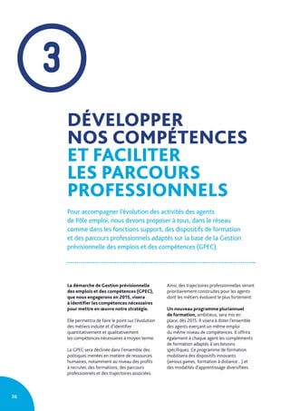 3
DÉVELOPPER
NOS COMPÉTENCES
ET FACILITER
LES PARCOURS
PROFESSIONNELS
Pour accompagner l’évolution des activités des agents
de Pôle emploi, nous devons proposer à tous, dans le réseau
comme dans les fonctions support, des dispositifs de formation
et des parcours professionnels adaptés sur la base de la Gestion
prévisionnelle des emplois et des compétences (GPEC).
La démarche de Gestion prévisionnelle
des emplois et des compétences (GPEC),
que nous engagerons en 2015, visera
à identifier les compétences nécessaires
pour mettre en œuvre notre stratégie.
Elle permettra de faire le point sur l’évolution
des métiers induite et d’identifier
quantitativement et qualitativement
les compétences nécessaires à moyen terme.
La GPEC sera déclinée dans l’ensemble des
politiques menées en matière de ressources
humaines, notamment au niveau des profils
à recruter, des formations, des parcours
professionnels et des trajectoires associées.
Ainsi, des trajectoires professionnelles seront
prioritairement construites pour les agents
dont les métiers évoluent le plus fortement.
Un nouveau programme pluriannuel
de formation, ambitieux, sera mis en
place, dès 2015. Il visera à doter l’ensemble
des agents exerçant un même emploi
du même niveau de compétences. Il offrira
également à chaque agent les compléments
de formation adaptés à ses besoins
spécifiques. Ce programme de formation
mobilisera des dispositifs innovants
(serious games, formation à distance…) et
des modalités d’apprentissage diversifiées.
36
 