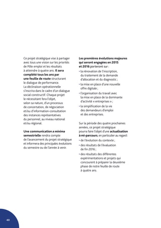 40
Ce projet stratégique vise à partager
avec tous une vision sur les priorités
de Pôle emploi et les résultats
à atteindre à quatre ans. Il sera
complété tous les ans par
une feuille de route structurant
le dialogue de performance.
La déclinaison opérationnelle
s’inscrira dans le cadre d’un dialogue
social constructif. Chaque projet
le nécessitant fera l’objet,
selon sa nature, d’un processus
de concertation, de négociation
et/ou d’information-consultation
des instances représentatives
du personnel, au niveau national
et/ou régional.
Une communication a minima
semestrielle rendra compte
de l’avancement du projet stratégique
et informera des principales évolutions
du semestre ou de l’année à venir.
Les premières évolutions majeures
qui seront engagées en 2015
et 2016 porteront sur :
• la rénovation de l’inscription,
du traitement de la demande
d’allocation et du diagnostic ;
• la mise en place d’une nouvelle
offre digitale ;
• l’organisation du travail avec
la mise en place de la dominante
d’activité « entreprises » ;
• la simplification de la vie
des demandeurs d’emploi
et des entreprises.
Sur la période des quatre prochaines
années, ce projet stratégique
pourra faire l’objet d’une actualisation
à mi-parcours, en particulier au regard :
• de l’évolution du contexte ;
• des résultats de l’évaluation
de fin 2016 ;
• des résultats des différentes
expérimentations et projets qui
concourent à préparer la deuxième
phase de notre feuille de route
à quatre ans.
 