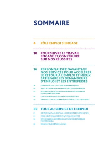 4	PÔLE EMPLOI S’ENGAGE
10	POURSUIVRE LE TRAVAIL
ENGAGÉ ET CONSTRUIRE
SUR NOS RÉUSSITES
16	 PERSONNALISER DAVANTAGE
NOS SERVICES POUR ACCÉLÉRER
LE RETOUR À L’EMPLOI ET MIEUX
SATISFAIRE LES DEMANDEURS
D’EMPLOI ET LES ENTREPRISES
18	 COMMENCER PLUS VITE LE PARCOURS VERS L’EMPLOI
20	 MIEUX ACCOMPAGNER LES TRANSITIONS PROFESSIONNELLES
24	DEVENIR L’INTERLOCUTEUR DE CONFIANCE DES ENTREPRISES
POUR LEUR RECRUTEMENT
26	 ÊTRE AU RENDEZ-VOUS DE LA RÉVOLUTION DIGITALE
28	 SIMPLIFIER LA VIE DES DEMANDEURS D’EMPLOI ET DES ENTREPRISES
30	TOUS AU SERVICE DE L’EMPLOI
31	 DONNER UNE PLACE CENTRALE AUX RÉSULTATS DE NOTRE ACTION
34	 MIEUX NOUS ORGANISER POUR UN MEILLEUR SERVICE
36	DÉVELOPPER NOS COMPÉTENCES ET FACILITER LES PARCOURS
PROFESSIONNELS
38	 INNOVER POUR PRÉPARER L’AVENIR
SOMMAIRE
 