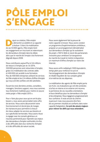 PÔLE EMPLOI
S’ENGAGE
4
D
epuis sa création, Pôle emploi
a démontré sa solidité et sa capacité
à évoluer. Grâce à la mobilisation
de ses 53 000 agents, Pôle emploi tient
ses engagements en inscrivant et indemnisant
les demandeurs d’emploi dans les délais
alors que le marché de l’emploi s’est fortement
dégradé depuis 2008.
Nous contribuons aujourd’hui à 3,6 millions
de retours à l’emploi par an. En 2014,
350 000 personnes sont retournées à l’emploi,
grâce à la mobilisation des contrats aidés
et 400 000 ont accédé à une formation.
Plus de 400 000 entreprises utilisent les services
de Pôle emploi et les 2,4 millions d’offres d’emploi
qui nous ont été confiées ont été satisfaites.
Durant les trois dernières années, conseillers,
managers, fonctions support, nous nous sommes
tous fortement mobilisés pour mettre en œuvre
notre projet « Pôle emploi 2015 ».
Pour « faire plus pour ceux qui en ont le plus
besoin », nous avons personnalisé notre offre
de services. Nous avons déconcentré notre
fonctionnement et donné plus de marges
de manœuvre pour permettre à chacun
de mieux adapter les services aux besoins et
aux spécificités territoriales. Nous avons réussi
à engager avec les conseils généraux un
nouveau partenariat pour répondre aux enjeux
des demandeurs d’emploi confrontés à la fois
à des difficultés dans leur recherche d’emploi
et à des difficultés de nature sociale.
Nous avons également fait la preuve de
notre capacité à innover. Nous avons conduit
un programme d’expérimentations ambitieux,
proposé un accompagnement dématérialisé
aux demandeurs d’emploi qui le souhaitent
(le projet « 100 % Web »), lancé des partenariats
innovants pour améliorer la transparence
du marché du travail et mettre à disposition
un maximum d’offres d’emploi sur notre site
Internet.
Nous avons enfin redéployé 2 000 équivalents
temps plein pour renforcer le suivi et
l’accompagnement des demandeurs d’emploi
et rétabli l’équilibre de nos comptes grâce
à la maîtrise de nos dépenses.
La mobilisation des agents de Pôle emploi porte
ses fruits. Les évaluations qui ont été conduites
à la fois en interne et en externe ont reconnu
la pertinence de ces nouvelles orientations
et leurs bénéfices pour les demandeurs d’emploi
et les entreprises. Nous regagnons progressivement
leur confiance. Il reste encore du chemin
à parcourir mais nous pouvons être fiers
de ces premiers résultats et confiants dans notre
capacité d’adaptation. Ce sont des atouts majeurs
pour relever les défis qui nous attendent.
 