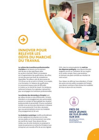 5
INNOVER POUR
RELEVER LES
DÉFIS DU MARCHÉ
DU TRAVAIL
Le rythme des transitions professionnelles
s’accélère et les besoins de recrutement
sont de plus en plus spécifiques selon
les secteurs d’activité. Même si la tendance
est à l’augmentation des qualifications, des offres
ne sont pas pourvues faute de compétences
disponibles. Par ailleurs, près de deux jeunes de
15 à 29 ans sur dix ne sont ni à l’école, ni en emploi,
ni en formation. En l’absence de qualification,
ils rencontrent toujours plus de difficultés
à s’insérer sur le marché du travail. Ces tendances
renforcent le besoin d’un opérateur national fort
pour accompagner les transitions professionnelles.
Les attentes des demandeurs d’emploi sont
par ailleurs de plus en plus différenciées. Certains
attendent un accompagnement plus personnalisé,
prenant en compte de façon globale leur situation
professionnelle et personnelle. D’autres souhaitent
accéder à nos services plus directement, à distance
et en toute autonomie. Il est donc nécessaire
que nous personnalisions encore nos modalités
d’accompagnement et de suivi.
La révolution numérique modifie profondément
et très rapidement les attentes vis-à-vis des
services publics et le fonctionnement tout entier
du marché du travail. Nous devons être au
rendez-vous de cette révolution en proposant à
toutes les personnes en recherche d’emploi et aux
entreprises une nouvelle offre de services digitale.
PRÈS DE
DEUX JEUNES
DE 15 À 29 ANS
SUR DIX
NE SONT NI À L’ÉCOLE,
NI EN EMPLOI,
NI EN FORMATION
Enfin, dans le contexte général de maîtrise
des dépenses publiques, nous devons être plus
exigeants encore sur l’utilisation de nos moyens
et en rendre compte. Nous y parviendrons
en donnant une place centrale aux résultats de
notre action.
Pour relever ces défis qui nous attendent, à l’instar
des autres services publics européens de l’emploi,
nous devons continuer à faire évoluer les modalités
de mise en œuvre de nos missions.
 