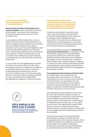 6
ACCUEILLIR ET INFORMER
LES DEMANDEURS D’EMPLOI
ET LES ENTREPRISES
Notre fonction d’accueil et d’information est et
restera essentielle. Elle est inscrite dans notre mission
de service public : nous devons mettre à disposition
de l’information pertinente et un socle de services
accessibles à tous.
La reconnaissance de Pôle emploi comme un service
public de référence à l’horizon 2020 nécessite que nous
soyons très exigeants dans la qualité de tous nos contacts
avec les demandeurs d’emploi et les entreprises,
à commencer par l’accueil. Nous devons également veiller
à orienter les demandeurs d’emploi et les entreprises
vers la modalité la plus adaptée pour trouver les réponses
à leurs questions : entretien ou échange de mails avec
un conseiller, service téléphonique, site pole-emploi.fr.
Le site Internet jouera un rôle central dans notre mission
d’information.
La mise en place d’une offre digitale répond au souhait
de renforcer nos services en libre accès. Pôle emploi
accompagnera ceux qui en ont besoin, dans nos agences
et avec nos partenaires, pour accéder à ces services.
La dématérialisation d’une partie de nos services
ne saurait se traduire par une mise à distance du public.
Elle vise au contraire à s’adapter aux besoins particuliers
de chacun et à permettre aux conseillers d’être
plus disponibles pour apporter un conseil personnalisé.
INDEMNISER ET CONSEILLER
LES DEMANDEURS D’EMPLOI POUR
ACCOMPAGNER LES TRANSITIONS
PROFESSIONNELLES ET PRÉVENIR
LE CHÔMAGE DE LONGUE DURÉE
Compte tenu des évolutions du marché du travail
– part croissante de contrats à durée déterminée
et de contrats à faible amplitude horaire, importance
du chômage récurrent, développement de la
multi-activité –, Pôle emploi, de par sa double mission
d’indemnisation et d’accompagnement, a un rôle clef
à jouer dans la prévention du chômage de longue durée
et la sécurisation des parcours professionnels.
Cela nécessite d’abord de proposer un conseil enrichi
sur les droits à l’indemnisation. Pour développer ce rôle,
l’indemnisation s’appuiera sur une dématérialisation
plus importante permettant un traitement rapide et
facilité de la demande d’allocation et sur la compétence
de conseillers qui, par leur expertise dans le champ de
l’indemnisation, sont en capacité d’expliquer et d’apporter
un conseil à forte valeur ajoutée aux demandeurs d’emploi.
La dématérialisation accrue permettra aussi de démarrer
plus tôt et dans de meilleures conditions l’accompagnement
des demandeurs d’emploi.
L’accompagnement des transitions professionnelles
est un enjeu majeur du service public alors que
de nombreux acteurs interviennent sur le champ de
l’intermédiation et que les trois-quarts des recrutements
se font directement, sans intermédiaire. Pour cela,
nous devons franchir une étape dans notre capacité
à évaluer les besoins des demandeurs d’emploi et à
apporter une qualité de conseil en évolution professionnelle
à la hauteur des enjeux du marché du travail.
Nous distinguerons ainsi plus clairement notre mission
de « suivi » des demandeurs d’emploi, d’une part, et
d’« accompagnement », d’autre part. Les plus autonomes
dans leur recherche et les plus proches de l’emploi
pourront solliciter, à leur initiative, leur conseiller référent
et mobiliser des services en libre accès. Le suivi proposé
sera ainsi enrichi. Mais l’objectif est de continuer à faire
plus pour ceux qui en ont le plus besoin dans leurs
démarches d’accès ou de retour à l’emploi. Ils bénéficieront
d’un accompagnement dont l’intensité variera en fonction
de leur situation.
Nous saisirons aussi toutes les opportunités offertes
par la révolution numérique qui modifie notre rôle :
la multiplication des services en ligne de recherche d’offres
d’emploi et de diffusion de candidatures, en premier lieu
sur pole-emploi.fr. Leur utilisation croissante par
les demandeurs d’emploi leur permettra de développer
leur autonomie dans la recherche d’offres d’emploi.
PÔLE EMPLOI A UN
RÔLE CLEF À JOUER
DANS LA PRÉVENTION DU CHÔMAGE
DE LONGUE DURÉE ET LA SÉCURISATION
DES PARCOURS PROFESSIONNELS
 