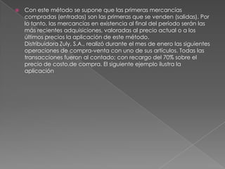 Con este método se supone que las primeras mercancías compradas (entradas) son las primeras que se venden (salidas). Por lo tanto, las mercancías en existencia al final del período serán las más recientes adquisiciones, valoradas al precio actual o a los últimos precios la aplicación de este método. Distribuidora Zuly, S.A., realizó durante el mes de enero las siguientes operaciones de compra-venta con uno de sus artículos. Todas las transacciones fueron al contado; con recargo del 70% sobre el precio de costo.de compra. El siguiente ejemplo ilustra la aplicación