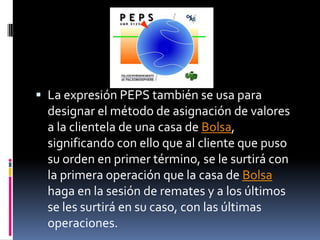 La expresión PEPS también se usa para designar el método de asignación de valores a la clientela de una casa de Bolsa, significando con ello que al cliente que puso su orden en primer término, se le surtirá con la primera operación que la casa de Bolsa haga en la sesión de remates y a los últimos se les surtirá en su caso, con las últimas operaciones.