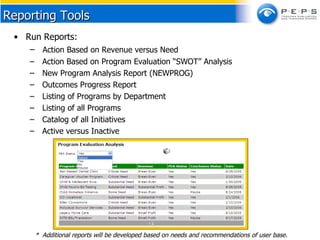 Run Reports: Action Based on Revenue versus Need Action Based on Program Evaluation “SWOT” Analysis New Program Analysis Report (NEWPROG) Outcomes Progress Report  Listing of Programs by Department Listing of all Programs Catalog of all Initiatives Active versus Inactive Reporting Tools *  Additional reports will be developed based on needs and recommendations of user base. 