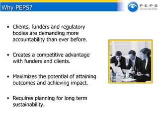 Clients, funders and regulatory bodies are demanding more accountability than ever before.  Creates a competitive advantage with funders and clients.  Maximizes the potential of attaining outcomes and achieving impact. Requires planning for long term sustainability. Why PEPS? 