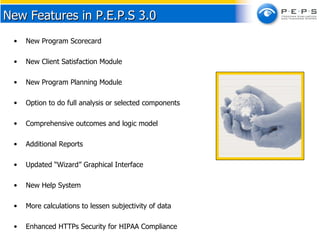 New Program Scorecard New Client Satisfaction Module New Program Planning Module Option to do full analysis or selected components Comprehensive outcomes and logic model Additional Reports Updated “Wizard” Graphical Interface New Help System More calculations to lessen subjectivity of data Enhanced HTTPs Security for HIPAA Compliance New Features in P.E.P.S 3.0 