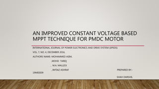 AN IMPROVED CONSTANT VOLTAGE BASED
MPPT TECHNIQUE FOR PMDC MOTOR
INTERNATIONAL JOURNAL OF POWER ELECTRONICS AND DRIVE SYSTEM (IJPEDS)
VOL. 7, NO. 4, DECEMBER 2016,
AUTHORS NAME:-MOHAMMED ASIM,
,MOHD TARIQ
, M.A. MALLICK
, IMTIAZ ASHRAF PREPARED BY:-
19MEEE09
SHAH DARSHIL
 