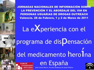 JORNADAS NACIONALES DE INFORMACIÓN SOBRE LA PREVENCIÓN Y EL ABORDAJE DEL VIH EN PERSONAS USUARIAS DE DROGAS OUTREACH Valencia. 28 de Febrero, 1 y 2 de Marzo de 2011 La e x periencia con el programa de dis p ensación del medicamento  h ero í na en España Joan Carles March. Escuela Andaluza de Salud Pública 