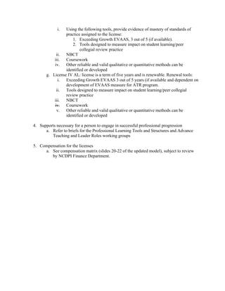 i. Using the following tools, provide evidence of mastery of standards of
practice assigned to the license:
1. Exceeding Growth EVAAS, 3 out of 5 (if available).
2. Tools designed to measure impact on student learning/peer
collegial review practice
ii. NBCT
iii. Coursework
iv. Other reliable and valid qualitative or quantitative methods can be
identified or developed
g. License IV AL: license is a term of five years and is renewable. Renewal tools:
i. Exceeding Growth EVAAS 3 out of 5 years (if available and dependent on
development of EVAAS measure for ATR program.
ii. Tools designed to measure impact on student learning/peer collegial
review practice
iii. NBCT
iv. Coursework
v. Other reliable and valid qualitative or quantitative methods can be
identified or developed
4. Supports necessary for a person to engage in successful professional progression
a. Refer to briefs for the Professional Learning Tools and Structures and Advance
Teaching and Leader Roles working groups
5. Compensation for the licenses
a. See compensation matrix (slides 20-22 of the updated model), subject to review
by NCDPI Finance Department.
 
