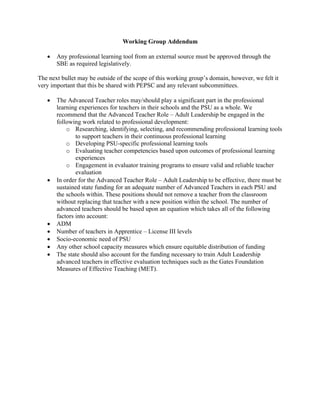 Working Group Addendum
• Any professional learning tool from an external source must be approved through the
SBE as required legislatively.
The next bullet may be outside of the scope of this working group’s domain, however, we felt it
very important that this be shared with PEPSC and any relevant subcommittees.
• The Advanced Teacher roles may/should play a significant part in the professional
learning experiences for teachers in their schools and the PSU as a whole. We
recommend that the Advanced Teacher Role – Adult Leadership be engaged in the
following work related to professional development:
o Researching, identifying, selecting, and recommending professional learning tools
to support teachers in their continuous professional learning
o Developing PSU-specific professional learning tools
o Evaluating teacher competencies based upon outcomes of professional learning
experiences
o Engagement in evaluator training programs to ensure valid and reliable teacher
evaluation
• In order for the Advanced Teacher Role – Adult Leadership to be effective, there must be
sustained state funding for an adequate number of Advanced Teachers in each PSU and
the schools within. These positions should not remove a teacher from the classroom
without replacing that teacher with a new position within the school. The number of
advanced teachers should be based upon an equation which takes all of the following
factors into account:
• ADM
• Number of teachers in Apprentice – License III levels
• Socio-economic need of PSU
• Any other school capacity measures which ensure equitable distribution of funding
• The state should also account for the funding necessary to train Adult Leadership
advanced teachers in effective evaluation techniques such as the Gates Foundation
Measures of Effective Teaching (MET).
 