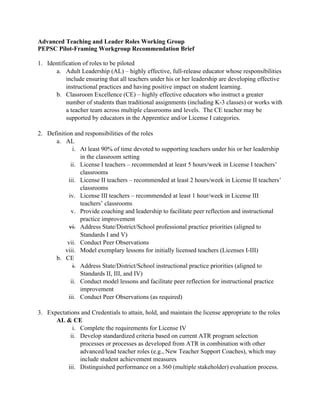 Advanced Teaching and Leader Roles Working Group
PEPSC Pilot-Framing Workgroup Recommendation Brief
1. Identification of roles to be piloted
a. Adult Leadership (AL) – highly effective, full-release educator whose responsibilities
include ensuring that all teachers under his or her leadership are developing effective
instructional practices and having positive impact on student learning.
b. Classroom Excellence (CE) – highly effective educators who instruct a greater
number of students than traditional assignments (including K-3 classes) or works with
a teacher team across multiple classrooms and levels. The CE teacher may be
supported by educators in the Apprentice and/or License I categories.
2. Definition and responsibilities of the roles
a. AL
i. At least 90% of time devoted to supporting teachers under his or her leadership
in the classroom setting
ii. License I teachers – recommended at least 5 hours/week in License I teachers’
classrooms
iii. License II teachers – recommended at least 2 hours/week in License II teachers’
classrooms
iv. License III teachers – recommended at least 1 hour/week in License III
teachers’ classrooms
v. Provide coaching and leadership to facilitate peer reflection and instructional
practice improvement
vi. Address State/District/School professional practice priorities (aligned to
Standards I and V)
vii. Conduct Peer Observations
viii. Model exemplary lessons for initially licensed teachers (Licenses I-III)
b. CE
i. Address State/District/School instructional practice priorities (aligned to
Standards II, III, and IV)
ii. Conduct model lessons and facilitate peer reflection for instructional practice
improvement
iii. Conduct Peer Observations (as required)
3. Expectations and Credentials to attain, hold, and maintain the license appropriate to the roles
AL & CE
i. Complete the requirements for License IV
ii. Develop standardized criteria based on current ATR program selection
processes or processes as developed from ATR in combination with other
advanced/lead teacher roles (e.g., New Teacher Support Coaches), which may
include student achievement measures
iii. Distinguished performance on a 360 (multiple stakeholder) evaluation process.
 