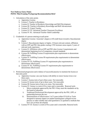 New Pathway Entry Points
PEPSC Pilot-Framing Workgroup Recommendation Brief
1. Articulation of the entry points
a. Apprentice License
b. License I: Teacher in Residency
c. License II: Teacher in Residency Knowledge and Skill Development
d. License III: Teacher in Residency Knowledge and Skill Advancement
e. License IV: Expert Teacher
f. License IV CE: Advanced Teacher Classroom Excellence
g. License IV AL: Advanced Teacher Adult Leadership
2. Credentials of a person entering at each point
a. Apprentice License: Associate’s degree or 60 credit hours towards a baccalaureate
degree
b. License I: Baccalaureate degree or higher, 18 hours relevant content, affiliation
with an EPP and PSU that guides routing; CTE licensure areas require 3 years of
relevant work experience
c. License II: Affiliation with an EPP and PSU plus License I requirements and
demonstrate beginning level of competency around standards
d. License III: Fulfilling License II requirements plus requirements to demonstrate
effectiveness
e. License IV: Fulfilling License III requirements plus requirements to demonstrate
effectiveness
f. License IV CE: Fulfilling License IV requirements plus requirements to
demonstrate effectiveness
g. License IV AL: Fulfilling License IV requirements plus requirements to
demonstrate effectiveness
3. Professional progression and evidence of successful practice to maintain the license at
that entry point
a. Apprentice License: one year license with ability to renew license twice over
three years.
b. License I: license term of up to three years. Not renewable
c. License II: license term of up to three years. Not renewable
d. License III: license term of up to six years. Not renewable
e. License IV: license is a term of five years and is renewable. Renewal tools:
i. Micro-credentials approved by the PSU if they meet the standards set by
the board of education
ii. Traditional Professional Development approved by the PSU, EPP, or
partnership between the two
iii. Demonstration of effectiveness 3 of 5 years (either EVAAS or Tools
designed to measure impact on student learning/peer collegial review
practice or other reliable and valid quantitative or qualitative methods that
have not yet been developed)
f. License IV CE: license is a term of five years and is renewable. Renewal tools:
 