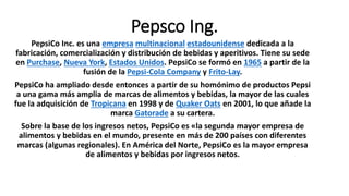 Pepsco Ing.
PepsiCo Inc. es una empresa multinacional estadounidense dedicada a la
fabricación, comercialización y distribución de bebidas y aperitivos. Tiene su sede
en Purchase, Nueva York, Estados Unidos. PepsiCo se formó en 1965 a partir de la
fusión de la Pepsi-Cola Company y Frito-Lay.
PepsiCo ha ampliado desde entonces a partir de su homónimo de productos Pepsi
a una gama más amplia de marcas de alimentos y bebidas, la mayor de las cuales
fue la adquisición de Tropicana en 1998 y de Quaker Oats en 2001, lo que añade la
marca Gatorade a su cartera.
Sobre la base de los ingresos netos, PepsiCo es «la segunda mayor empresa de
alimentos y bebidas en el mundo, presente en más de 200 países con diferentes
marcas (algunas regionales). En América del Norte, PepsiCo es la mayor empresa
de alimentos y bebidas por ingresos netos.
 
