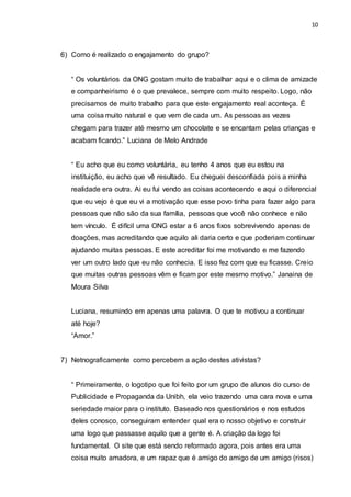 10
6) Como é realizado o engajamento do grupo?
“ Os voluntários da ONG gostam muito de trabalhar aqui e o clima de amizade
e companheirismo é o que prevalece, sempre com muito respeito. Logo, não
precisamos de muito trabalho para que este engajamento real aconteça. É
uma coisa muito natural e que vem de cada um. As pessoas as vezes
chegam para trazer até mesmo um chocolate e se encantam pelas crianças e
acabam ficando.” Luciana de Melo Andrade
“ Eu acho que eu como voluntária, eu tenho 4 anos que eu estou na
instituição, eu acho que vê resultado. Eu cheguei desconfiada pois a minha
realidade era outra. Ai eu fui vendo as coisas acontecendo e aqui o diferencial
que eu vejo é que eu vi a motivação que esse povo tinha para fazer algo para
pessoas que não são da sua família, pessoas que você não conhece e não
tem vínculo. É difícil uma ONG estar a 6 anos fixos sobrevivendo apenas de
doações, mas acreditando que aquilo ali daria certo e que poderiam continuar
ajudando muitas pessoas. E este acreditar foi me motivando e me fazendo
ver um outro lado que eu não conhecia. E isso fez com que eu ficasse. Creio
que muitas outras pessoas vêm e ficam por este mesmo motivo.” Janaina de
Moura Silva
Luciana, resumindo em apenas uma palavra. O que te motivou a continuar
até hoje?
“Amor.”
7) Netnograficamente como percebem a ação destes ativistas?
“ Primeiramente, o logotipo que foi feito por um grupo de alunos do curso de
Publicidade e Propaganda da Unibh, ela veio trazendo uma cara nova e uma
seriedade maior para o instituto. Baseado nos questionários e nos estudos
deles conosco, conseguiram entender qual era o nosso objetivo e construir
uma logo que passasse aquilo que a gente é. A criação da logo foi
fundamental. O site que está sendo reformado agora, pois antes era uma
coisa muito amadora, e um rapaz que é amigo do amigo de um amigo (risos)
 