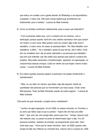 11
que entrou em contato com a gente através do WhatsApp e se disponibilizou
a atualizar o nosso site. São duas coisas digitais que acreditamos ser
fundamental para o instituto.” Luciana de Melo Andrade
8) Como os ativistas contribuem efetivamente para a causa que defendem?
“ Com a presença deles aqui, com o cuidado com os meninos, com a
dedicação, porque quando você tem uma carteira assinada e tem que cumprir
um horário, é uma coisa. Mas quando você vai cumprir algo onde você é
voluntário, é outra coisa. As vezes as pessoas falam: “Ah, Mas trabalhar com
voluntários é difícil...” Se o voluntário gosta do que ele faz, não é difícil. Você
tem um resultado bom, ele se sente valorizado e as pessoas que trabalham
aqui tem que entender que não estão aqui apenas para aplicar a pratica dos
projetos. Eles estão semeando a transformação, ajudando na organização, no
compromisso dessas crianças. Cada um dentro da sua função ensina muitas
coisas. ” Luciana de Melo Andrade
9) Em média quantas pessoas ajudam e participam do projeto diretamente e
indiretamente?
“ Olha, eu vou falar um número que talvez seja até pequeno diante da
quantidade das pessoas que se movimentam por essa causa. Chuto umas
800 pessoas. Tanto de Belo Horizonte quanto de outros lugares. ” Luciana de
Melo Andrade
10)A partir de qual momento o projeto tomou visibilidade?
“ Lembro de algo engraçado, foi em 2008, eu estava morando no Tocantins e
eu acho que talvez seja ai que eu pensei: “ Agora não dá mais pra voltar
atrás.” Que uma vez uma amiga falou assim para mim: “ Amiga, mesmo você
não estando aqui, eu passo na porta de determinado lugar e vejo 15 a 20
pessoas reunidas, vestidas de amarelo, se programando para subir. Sem
você estar aqui. ” Acho que foi neste momento. Início de 2008, quando esta
amiga me fala isso. Mesmo eu morando fora, mesmo sem a Luciana ali, o IDE
 