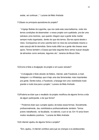12
existe, vai continuar...” Luciana de Melo Andrade
11)Quais os principais apoiadores do projeto?
“ A Igreja Batista da Lagoinha, que nos cede esta casa belíssima, onde nós
temos condições de desenvolver o nosso projeto com qualidade, pra dar uma
estrutura pros meninos, que quando chegam aqui a gente tenta manter
sempre muito organizado, dentro do que nós temos. Ela nos apoia desde o
início. Começamos em uma casinha bem no meio da comunidade mesmo e
esta casa já até foi demolida. Seria muito difícil se a gente não tivesse esse
apoio. Temos também o Ceasa que toda segunda feira vamos buscar doação
de alimentos como verduras, legumes etc.” Janaina de Moura Silva
12)Como é feita a divulgação do projeto e em quais veículos?
“ A divulgação é feita através de folders, internet, pelo Facebook, e-mail,
Instagram e o WhatsApp que é hoje uma das ferramentas mais importantes
pra gente. Dentre todos, o Facebook, a fanpage tem uma visibilidade muito
grande e muito boa para o projeto.” Luciana de Melo Andrade
13)Poderia se dizer que o resultado do projeto modificou de alguma forma a vida
de algum participante, e de que forma?
“ Podemos dizer que o projeto ajudou de todas essas formas. Socialmente,
profissionalmente, deu visibilidade e profissionalmente também. Temos
jovens trabalhando, na faculdade, no exército, e por aí vai. Em 10 anos foram
muitos resultados positivos. ” Luciana de Melo Andrade
14)A internet ajudou de alguma forma o projeto?
“Sim, ajudou. A internet contribui para que as crianças e os adolescentes
 