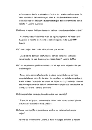 13
tenham acesso à rede, ampliando conhecimentos, sendo uma ferramenta de
suma importância na transformação deles. É uma forma também de nós
coordenadores nos atualizar e buscar estratégias de desenvolvimento para o
instituto. ” Luciana e Janaina
15) Alguma empresa de Comunicação ou meio de comunicação ajuda o projeto?
“ A Luciana participou algumas vezes de alguns programas na Rede Super
divulgando o trabalho e o mesmo se estendeu para a rádio Super FM.”
Janaina
16)Como o projeto é de cunho social, visa-se qual retorno?
“ Visa o retorno de trazer oportunidades para os atendidos, semeando
transformação no qual deu origem ao nosso slogan.” Luciana de Melo
17)Quais as parcerias que foram feitas e que até hoje e que se pode dizer que
criaram laços?
“ Temos como parceira fundamental a própria comunidade que conhece
nosso trabalho de perto. Eu Janaína, vim para fazer um trabalho específico e
acabei ficando. Os próprios voluntários se tornam ao longo do tempo pessoas
de suma importância que ajudam a movimentar o projeto que é muito além da
contribuição diária. ” Janaina e Luciana
18)Como era feita a captação de participantes para o projeto?
“ É feita por divulgação, tanto em rede sociais como boca a boca na própria
comunidade.” Luciana de Melo Andrade
19)E para você qual foi o momento que você se viu mais realizado com o
projeto?
Ao olhar da coordenadora Luciana, a maior realização é quando o Instituto
 