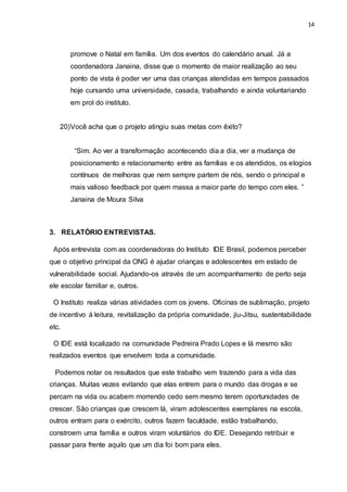 14
promove o Natal em família. Um dos eventos do calendário anual. Já a
coordenadora Janaina, disse que o momento de maior realização ao seu
ponto de vista é poder ver uma das crianças atendidas em tempos passados
hoje cursando uma universidade, casada, trabalhando e ainda voluntariando
em prol do instituto.
20)Você acha que o projeto atingiu suas metas com êxito?
“Sim. Ao ver a transformação acontecendo dia a dia, ver a mudança de
posicionamento e relacionamento entre as famílias e os atendidos, os elogios
contínuos de melhoras que nem sempre partem de nós, sendo o principal e
mais valioso feedback por quem massa a maior parte do tempo com eles. ”
Janaina de Moura Silva
3. RELATÓRIO ENTREVISTAS.
Após entrevista com as coordenadoras do Instituto IDE Brasil, podemos perceber
que o objetivo principal da ONG é ajudar crianças e adolescentes em estado de
vulnerabilidade social. Ajudando-os através de um acompanhamento de perto seja
ele escolar familiar e, outros.
O Instituto realiza várias atividades com os jovens. Oficinas de sublimação, projeto
de incentivo à leitura, revitalização da própria comunidade, jiu-Jitsu, sustentabilidade
etc.
O IDE está localizado na comunidade Pedreira Prado Lopes e lá mesmo são
realizados eventos que envolvem toda a comunidade.
Podemos notar os resultados que este trabalho vem trazendo para a vida das
crianças. Muitas vezes evitando que elas entrem para o mundo das drogas e se
percam na vida ou acabem morrendo cedo sem mesmo terem oportunidades de
crescer. São crianças que crescem lá, viram adolescentes exemplares na escola,
outros entram para o exército, outros fazem faculdade, estão trabalhando,
constroem uma família e outros viram voluntários do IDE. Desejando retribuir e
passar para frente aquilo que um dia foi bom para eles.
 