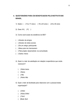 15
4. QUESTIONÁRIO PARA OS BENEFICIADOS PELO INSTITUTO IDE
BRASIL.
1) Idade: ( ) 10 a 17 anos ( ) 18 a 24 anos ( ) 25 a 30 anos
2) Sexo: M ( ) F( )
3) Como você soube da existência do IDE?
( ) Através de amigos
( ) Através de redes sociais
( ) De um antigo participante
( ) Meus pais me inscreveram
( ) Pelo projeto desenvolvido na comunidade
( ) Outros meios
4) Qual é o nível de satisfação em relação à experiência que vocês
vivenciam?
( ) Muito baixo
( ) Baixo
( ) Alto
( ) Muito Alto
5) Qual o nível de facilidade para relacionar com o pessoal desta
organização?
( ) Difícil
( ) Muito Difícil
( ) Fácil
( )Muito fácil
 