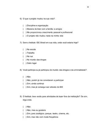 16
6) O que o projeto mudou na sua vida?
( ) Disciplina e organização
( ) Maneira de lidar com a família e amigos
( ) Me proporcionou crescimento pessoal e profissional
( ) O projeto não mudou nada na minha vida
7) Sem o Instituto IDE Brasil em sua vida, onde você estaria hoje?
( ) Na escola
( ) Trabalho
( ) Na rua
( ) No mundo das drogas
( ) Outro lugar
8) Você participa ou já participou do mundo das drogas e da criminalidade?
( ) Não
( ) Não, porém já me convidaram a participar
( ) Sim, ainda continuo
( ) Sim, mas já consegui sair através do IDE
9) O Instituto leva vocês para atividades de lazer fora da instituição? Se sim,
diga onde.
( ) Não
( ) Não, mas eu gostaria
( ) Sim, para zoológico, parque, teatro, cinema, etc.
( ) Sim, mas não com muita frequência
 