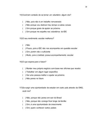 18
14)Você tem vontade de se tornar um voluntário algum dia?
( ) Não, pois não é um trabalho remunerado
( ) Não porque vou dedicar meu tempo a outras coisas
( ) Sim porque gosto de ajudar ao próximo
( ) Sim porque me espelho nos voluntários do IDE
15)O seu rendimento escolar melhorou?
( ) Não
( ) Pouco, pois o IDE não nos acompanha em questão escolar
( ) Sim, porém não o suficiente
( ) Muito, pois o instituto possui acompanhamento escolar
16)O que espera para o futuro?
( ) Montar meu próprio negócio com base nas oficinas que recebo
( ) Trabalhar em algum lugar específico
( ) Ser uma pessoa melhor e ajudar ao próximo
( ) Não penso no futuro
17)Se surgir uma oportunidade de estudar em outro país através da ONG,
você iria?
( ) Não, porque não penso em sair do Brasil
( ) Não, porque não consigo ficar longe da família
( ) Sim, é uma oportunidade de crescimento
( ) Sim, quero conhecer outros países
 