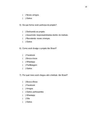 20
( ) Novos amigos.
( ) Outros
5) De que forma você participa do projeto?
( ) Dedicando ao projeto.
( ) Assumindo responsabilidades dentro do instituto.
( ) Recrutando novas crianças.
( ) Outros
6) Como você divulga o projeto Ide Brasil?
( ) Facebook
( ) Boca a boca
( ) Whastapp
( ) Panfletagem
( ) Outros
7) Por qual meio você chegou até o Instituto Ide Brasil?
( ) Boca a Boca
( ) Facebook
( ) Amigos
( ) Outros participantes
( ) Whastapp
( ) Site
( ) Outros
 