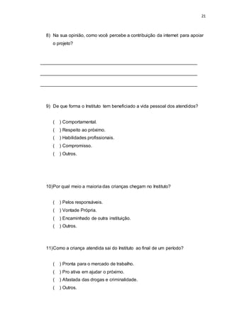21
8) Na sua opinião, como você percebe a contribuição da internet para apoiar
o projeto?
_____________________________________________________________
_____________________________________________________________
_____________________________________________________________
9) De que forma o Instituto tem beneficiado a vida pessoal dos atendidos?
( ) Comportamental.
( ) Respeito ao próximo.
( ) Habilidades profissionais.
( ) Compromisso.
( ) Outros.
10)Por qual meio a maioria das crianças chegam no Instituto?
( ) Pelos responsáveis.
( ) Vontade Própria.
( ) Encaminhado de outra instituição.
( ) Outros.
11)Como a criança atendida sai do Instituto ao final de um período?
( ) Pronta para o mercado de trabalho.
( ) Pro ativa em ajudar o próximo.
( ) Afastada das drogas e criminalidade.
( ) Outros.
 