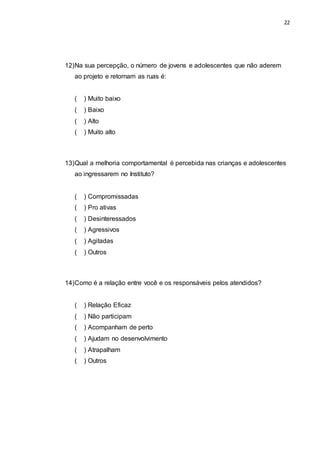 22
12)Na sua percepção, o número de jovens e adolescentes que não aderem
ao projeto e retornam as ruas é:
( ) Muito baixo
( ) Baixo
( ) Alto
( ) Muito alto
13)Qual a melhoria comportamental é percebida nas crianças e adolescentes
ao ingressarem no Instituto?
( ) Compromissadas
( ) Pro ativas
( ) Desinteressados
( ) Agressivos
( ) Agitadas
( ) Outros
14)Como é a relação entre você e os responsáveis pelos atendidos?
( ) Relação Eficaz
( ) Não participam
( ) Acompanham de perto
( ) Ajudam no desenvolvimento
( ) Atrapalham
( ) Outros
 