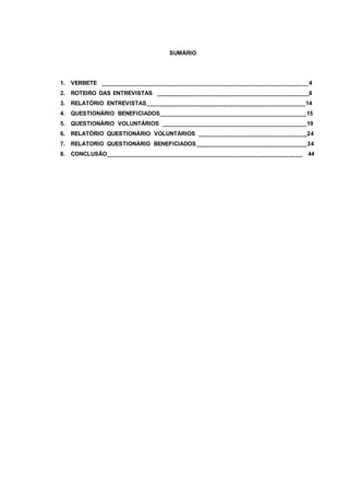SUMÁRIO
1. VERBETE ________________________________________________________________4
2. ROTEIRO DAS ENTREVISTAS _______________________________________________8
3. RELATÓRIO ENTREVISTAS_________________________________________________14
4. QUESTIONÁRIO BENEFICIADOS_____________________________________________15
5. QUESTIONÁRIO VOLUNTÁRIOS _____________________________________________19
6. RELATÓRIO QUESTIONÁRIO VOLUNTÁRIOS __________________________________24
7. RELATORIO QUESTIONÁRIO BENEFICIADOS__________________________________34
8. CONCLUSÃO____________________________________________________________ 44
 
