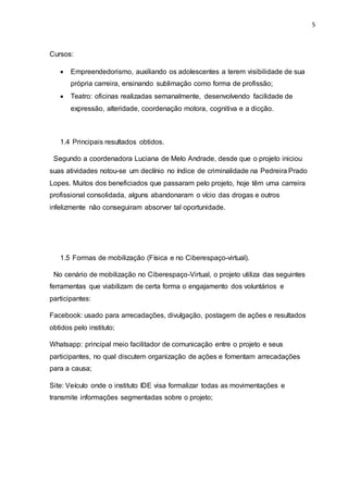 5
Cursos:
 Empreendedorismo, auxiliando os adolescentes a terem visibilidade de sua
própria carreira, ensinando sublimação como forma de profissão;
 Teatro: oficinas realizadas semanalmente, desenvolvendo facilidade de
expressão, alteridade, coordenação motora, cognitiva e a dicção.
1.4 Principais resultados obtidos.
Segundo a coordenadora Luciana de Melo Andrade, desde que o projeto iniciou
suas atividades notou-se um declínio no índice de criminalidade na Pedreira Prado
Lopes. Muitos dos beneficiados que passaram pelo projeto, hoje têm uma carreira
profissional consolidada, alguns abandonaram o vício das drogas e outros
infelizmente não conseguiram absorver tal oportunidade.
1.5 Formas de mobilização (Física e no Ciberespaço-virtual).
No cenário de mobilização no Ciberespaço-Virtual, o projeto utiliza das seguintes
ferramentas que viabilizam de certa forma o engajamento dos voluntários e
participantes:
Facebook: usado para arrecadações, divulgação, postagem de ações e resultados
obtidos pelo instituto;
Whatsapp: principal meio facilitador de comunicação entre o projeto e seus
participantes, no qual discutem organização de ações e fomentam arrecadações
para a causa;
Site: Veículo onde o instituto IDE visa formalizar todas as movimentações e
transmite informações segmentadas sobre o projeto;
 