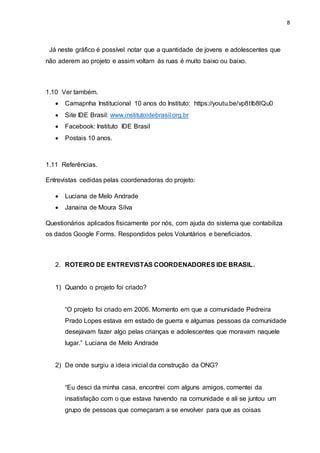 8
Já neste gráfico é possível notar que a quantidade de jovens e adolescentes que
não aderem ao projeto e assim voltam às ruas é muito baixo ou baixo.
1.10 Ver também.
 Camapnha Institucional 10 anos do Instituto: https://youtu.be/vp8tIb8lQu0
 Site IDE Brasil: www.institutoidebrasil.org.br
 Facebook: Instituto IDE Brasil
 Postais 10 anos.
1.11 Referências.
Entrevistas cedidas pelas coordenadoras do projeto:
 Luciana de Melo Andrade
 Janaina de Moura Silva
Questionários aplicados fisicamente por nós, com ajuda do sistema que contabiliza
os dados Google Forms. Respondidos pelos Voluntários e beneficiados.
2. ROTEIRO DE ENTREVISTAS COORDENADORES IDE BRASIL.
1) Quando o projeto foi criado?
“O projeto foi criado em 2006. Momento em que a comunidade Pedreira
Prado Lopes estava em estado de guerra e algumas pessoas da comunidade
desejavam fazer algo pelas crianças e adolescentes que moravam naquele
lugar.” Luciana de Melo Andrade
2) De onde surgiu a ideia inicial da construção da ONG?
“Eu desci da minha casa, encontrei com alguns amigos, comentei da
insatisfação com o que estava havendo na comunidade e ali se juntou um
grupo de pessoas que começaram a se envolver para que as coisas
 