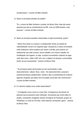 9
acontecessem.” Luciana de Melo Andrade
3) Quais os principais ativistas do projeto?
“Eu, Luciana de Melo Andrade e Janaína de Moura Silva. Hoje são essas
pessoas que são as coordenadoras do IDE, mas em 2006 existiam mais
pessoas.” Luciana de Melo Andrade
4) Quais as principais questões relacionadas à ação social deste grupo?
“ Nosso foco direto é a criança e o adolescente devido ao estado de
vulnerabilidade social e em segundo lugar, abraçamos a nossa comunidade
onde realizamos vários projetos que trazem a família para próximo do
adolescente que está conosco, temos trabalho com idosos, trabalho de
revitalização dos lugares, ou seja, a própria comunidade cuidando do lugar
onde eles vivem, então o IDE vem com o objetivo de abraçar a comunidade
dentro de sua necessidade.” Janaina de Moura Silva
“ As principais ações são focadas em dar oportunidade a eles,
desenvolvimento cultural, físico, motor.. No desenvolvimento pessoal e
profissional desses adolescentes. Dando a eles a possibilidade de conhecer
algumas situações que talvez fora do projeto social eles não conheceriam.”
Luciana de Melo Andrade.
5) E o ativismo digital, como vocês desenvolvem?
“ A divulgação boca a boca é a mais forte. Conseguimos ela através de
pessoas que já passaram pela instituição, de pessoas que ainda estão no
projeto, campanhas divulgadas através da página do Facebook, grupos de
WhatsApp e o canal do YouTube onde estamos começando agora. ” Janaina
de Moura Silva
 