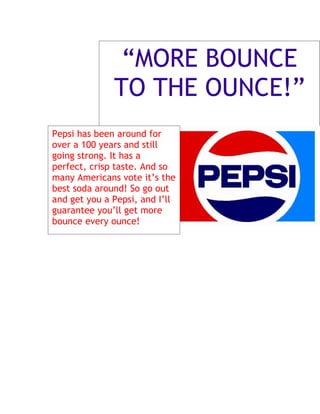 “MORE BOUNCE
              TO THE OUNCE!”
Pepsi has been around for
over a 100 years and still
going strong. It has a
perfect, crisp taste. And so
many Americans vote it’s the
best soda around! So go out
and get you a Pepsi, and I’ll
guarantee you’ll get more
bounce every ounce!
 
