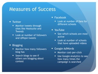 Measures of Success Twitter Monitor tweets through sites like Hootsuite and Twendz Look at number of followers and @Pepsi tweets Blogging Monitor how many followers blog has Search blogs to see if others are blogging about contest Facebook Look at number of fans for different schools YouTube See which schools are most active Look at number of schools that have uploaded videos Google AdWords Monitor cost-per-click Use Google Analytics to see how many times the campaign is searched 