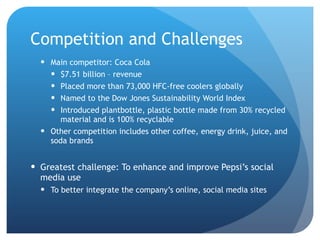Competition and Challenges Main competitor: Coca Cola $7.51 billion – revenue  Placed more than 73,000 HFC-free coolers globally Named to the Dow Jones Sustainability World Index Introduced plantbottle, plastic bottle made from 30% recycled material and is 100% recyclable Other competition includes other coffee, energy drink, juice, and soda brands Greatest challenge: To enhance and improve Pepsi’s social media use To better integrate the company’s online, social media sites 