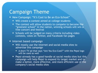 Campaign Theme New Campaign: “It’s Cool to Be an Eco-School” Will create a contest aimed at college students  The contest will allow students to compete to become the “greenest school” in the nation, winning schools will win a free concert and festival Schools will be judged on many criteria including video contests, votes on Twitter, and Facebook fan pages Internet based campaign Will mostly use the internet and social media sites to advertise this campaign A short TV ad that says “Are You Eco-Cool?” with the Pepsi logo will be used as well Pepsi already has a good handle at social media sites but this campaign will help Pepsi to expand its target market and to make a better, more effective, and more efficient use of the company’s social media sites 