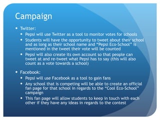 Campaign Twitter: Pepsi will use Twitter as a tool to monitor votes for schools Students will have the opportunity to tweet about their school and as long as their school name and “Pepsi Eco-School” is mentioned in the tweet their vote will be counted Pepsi will also create its own account so that people can tweet at and re-tweet what Pepsi has to say (this will also count as a vote towards a school) Facebook: Pepsi will use Facebook as a tool to gain fans  Any school that is competing will be able to create an official fan page for that school in regards to the “Cool Eco-School” campaign This fan page will allow students to keep in touch with each other if they have any ideas in regards to the contest 
