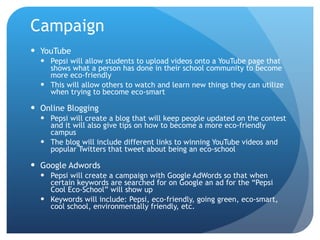 Campaign YouTube Pepsi will allow students to upload videos onto a YouTube page that shows what a person has done in their school community to become more eco-friendly This will allow others to watch and learn new things they can utilize when trying to become eco-smart Online Blogging Pepsi will create a blog that will keep people updated on the contest and it will also give tips on how to become a more eco-friendly campus The blog will include different links to winning YouTube videos and popular Twitters that tweet about being an eco-school Google Adwords Pepsi will create a campaign with Google AdWords so that when certain keywords are searched for on Google an ad for the “Pepsi Cool Eco-School” will show up Keywords will include: Pepsi, eco-friendly, going green, eco-smart, cool school, environmentally friendly, etc. 