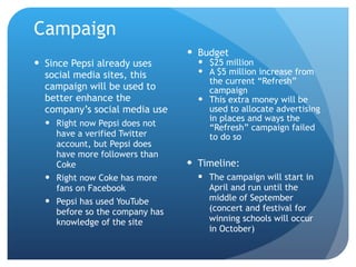 Campaign Budget $25 million A $5 million increase from the current “Refresh” campaign This extra money will be used to allocate advertising in places and ways the “Refresh” campaign failed to do so Timeline: The campaign will start in April and run until the middle of September (concert and festival for winning schools will occur in October) Since Pepsi already uses social media sites, this campaign will be used to better enhance the company’s social media use Right now Pepsi does not have a verified Twitter account, but Pepsi does have more followers than Coke Right now Coke has more fans on Facebook Pepsi has used YouTube before so the company has knowledge of the site 