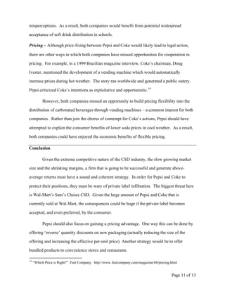misperceptions. As a result, both companies would benefit from potential widespread

acceptance of soft drink distribution in schools.

Pricing – Although price-fixing between Pepsi and Coke would likely lead to legal action,

there are other ways in which both companies have missed opportunities for cooperation in

pricing. For example, in a 1999 Brazilian magazine interview, Coke’s chairman, Doug

Ivester, mentioned the development of a vending machine which would automatically

increase prices during hot weather. The story ran worldwide and generated a public outcry.

Pepsi criticized Coke’s intentions as exploitative and opportunistic. 19

          However, both companies missed an opportunity to build pricing flexibility into the

distribution of carbonated beverages through vending machines – a common interest for both

companies. Rather than join the chorus of contempt for Coke’s actions, Pepsi should have

attempted to explain the consumer benefits of lower soda prices in cool weather. As a result,

both companies could have enjoyed the economic benefits of flexible pricing.

Conclusion

          Given the extreme competitive nature of the CSD industry, the slow growing market

size and the shrinking margins, a firm that is going to be successful and generate above-

average returns must have a sound and coherent strategy. In order for Pepsi and Coke to

protect their positions, they must be wary of private label infiltration. The biggest threat here

is Wal-Mart’s Sam’s Choice CSD. Given the large amount of Pepsi and Coke that is

currently sold at Wal-Mart, the consequences could be huge if the private label becomes

accepted, and even preferred, by the consumer.

          Pepsi should also focus on gaining a pricing advantage. One way this can be done by

offering ‘reverse’ quantity discounts on new packaging (actually reducing the size of the

offering and increasing the effective per-unit price). Another strategy would be to offer

bundled products to convenience stores and restaurants.

19
     “Which Price is Right?” Fast Company. http://www.fastcompany.com/magazine/68/pricing.html


                                                                                          Page 11 of 13
 