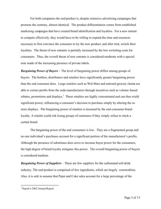 For both companies the end product is, despite extensive advertising campaigns that

promote the contrary, almost identical. The product differentiation comes from established

marketing campaigns that have created brand identification and loyalties. For a new entrant

to compete effectively, they would have to be willing to expend the time and resources

necessary to first convince the consumer to try the new product, and after trial, switch their

loyalties. The threat of new entrants is partially increased by the low switching costs for

consumers. Thus, the overall threat of new entrants is considered moderate with a special

note made of the increasing presence of private labels.

Bargaining Power of Buyers – The level of bargaining power differs among groups of

buyers. The bottlers, distributors and retailers have significantly greater bargaining power

than the end consumer does. Large retailers such as Wal-Mart and national grocery chains are

able to extract profits from the soda manufacturers through incentives such as volume-based

rebates, promotions and displays.3 These retailers are highly concentrated and can thus wield

significant power, influencing a consumer’s decision to purchase simply by altering the in-

store displays. The bargaining power of retailers is lessened by the end-consumer brand

loyalty. A retailer could risk losing groups of customers if they simply refuse to stock a

certain brand.

          The bargaining power of the end consumers is low. They are a fragmented group and

no one individual’s purchases account for a significant portion of the manufacturer’s profits.

Although the presence of substitutes does serve to increase buyer power for the consumers,

the high degree of brand loyalty mitigates this power. The overall bargaining power of buyers

is considered medium.

Bargaining Power of Suppliers – There are few suppliers for the carbonated soft drink

industry. The end product is comprised of few ingredients, which are largely commodities.

Also, it is safe to assume that Pepsi and Coke sales account for a large percentage of the


3
    PepsiCo 2002 Annual Report.


                                                                                    Page 3 of 13
 