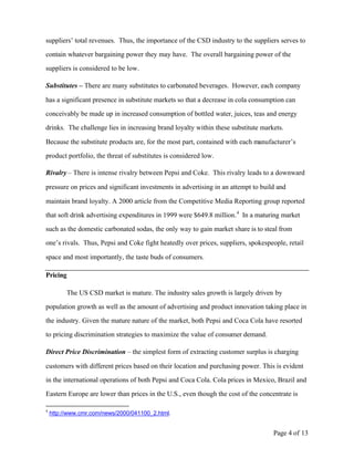 suppliers’ total revenues. Thus, the importance of the CSD industry to the suppliers serves to

contain whatever bargaining power they may have. The overall bargaining power of the

suppliers is considered to be low.

Substitutes – There are many substitutes to carbonated beverages. However, each company

has a significant presence in substitute markets so that a decrease in cola consumption can

conceivably be made up in increased consumption of bottled water, juices, teas and energy

drinks. The challenge lies in increasing brand loyalty within these substitute markets.

Because the substitute products are, for the most part, contained with each manufacturer’s

product portfolio, the threat of substitutes is considered low.

Rivalry – There is intense rivalry between Pepsi and Coke. This rivalry leads to a downward

pressure on prices and significant investments in advertising in an attempt to build and

maintain brand loyalty. A 2000 article from the Competitive Media Reporting group reported

that soft drink advertising expenditures in 1999 were $649.8 million. 4 In a maturing market

such as the domestic carbonated sodas, the only way to gain market share is to steal from

one’s rivals. Thus, Pepsi and Coke fight heatedly over prices, suppliers, spokespeople, retail

space and most importantly, the taste buds of consumers.

Pricing

          The US CSD market is mature. The industry sales growth is largely driven by

population growth as well as the amount of advertising and product innovation taking place in

the industry. Given the mature nature of the market, both Pepsi and Coca Cola have resorted

to pricing discrimination strategies to maximize the value of consumer demand.

Direct Price Discrimination – the simplest form of extracting customer surplus is charging

customers with different prices based on their location and purchasing power. This is evident

in the international operations of both Pepsi and Coca Cola. Cola prices in Mexico, Brazil and

Eastern Europe are lower than prices in the U.S., even though the cost of the concentrate is

4
    http://www.cmr.com/news/2000/041100_2.html.


                                                                                   Page 4 of 13
 