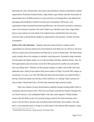 practically the same. Domestically, direct price discrimination is based on distribution channel

segmentation. Restaurant fountain drinks, single drinks at gas stations and take-home packs at

supermarkets have all different prices on a per-unit basis even though their costs adjusted for

packaging and distribution would not warrant such a discrepancy. Obviously, such

segmentation helps situational-based pricing differences: the most price insensitive consumers

seem to be restaurant customers who need a drink to go with their meal. Also, single-drink

buyers at gas stations are more likely to be impulse buyers and therefore have less price

sensitivity than weekend family shoppers at supermarkets who purchase 12-packs for home

consumption.

Indirect Price Discrimination – Quantity discounts along with price coupons used in

supermarkets are obvious indirect price discrimination tools Pepsi can use. However, the most

effective indirect price discrimination tool Pepsi has is in fact its brand name. The Pepsi brand

equity actually allows the company to maintain its pricing power. Its product image translates

into perception for higher quality vis-à-vis private labels and other substitute drinks. Also, for

both supermarkets and convenience stores the CSDs represent the number one and number

three top-selling items 5. Retailers use this product category to induce store traffic and create

additional sales, which in turn reduces their power relative to Pepsi. Given the 80% margin on

concentrate, it is easy to see why Wal-Mart and other discount retailers can undercut Pepsi’s

pricing with private labels, but still they will be ineffective in ‘stealing’ Pepsi customers as

long as Pepsi’s brand (and Coke’s for that sake) maintains high customer loyalty.

           Pepsi may enhance its price discrimination capability though creating bundle offers to

restaurants and convenience stores. The Frito Lay brand, controlled by PepsiCo through Frito

Lay North America, is the undisputed leader in the salty snack segment. If Pepsi bundles

snacks with soft drinks as part of its pricing strategy aimed at fast food restaurants and c-

stores it may be able to increase sales and obtain better shelf space from retailers. This may

prove a very important tactic in trying to re-claim share in the fountain drink segment, a large
5
    Deutsche Bank Securities Inc., equity research, 10 February 2003.


                                                                                      Page 5 of 13
 