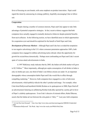 favor of focusing on core brands, with some emphasis on product innovation. Pepsi could

signal this intent by announcing its strategy publicly, hopefully encouraging Coke to follow

suit.

Cooperation

        Despite sharing a number of common interests, Pepsi and Coke appear to take little

advantage of potential cooperative strategies. In fact, recent evidence suggests that both

companies have actually engaged in mutually destructive behavior despite potential benefits

from tacit collusion. In the following section, we have identified areas in which opportunities

for cooperation exist and should be exploited for the benefit of both Pepsi and Coke.

Development of Overseas Markets – Although Pepsi and Coke have avoided the temptation

to run negative advertising in the U.S. where consumer penetration approaches 100%, both

companies have engaged in ruthless advertising tactics abroad, where the opportunity for

growth far exceed those domestically. Perhaps most confounding are Pepsi and Coke’s recent

spate of vicious attack advertisements in India.

        A 1997 McKinsey study indicates that by 2005, the Indian soft drink market will grow

to $2.5 billion. 14 More importantly, although per-capita consumption of soft drinks in India is

only six bottles per year, one-third of India’s one billion citizens are under 18, an important

demographic whose consumption habits Pepsi and Coke would like to affect through

compelling marketing. 15 However, both companies have engaged in a slew of television

advertisements, which publicly ridicule the other’s product and image. For example, when

Coke hired Bollywood heartthrob Hrithik Roshan as its spokesperson in 2000, Pepsi fired off

an advertisement featuring an unflattering Roshan look-alike spurned by a pretty girl in favor

of Pepsi’s celebrity spokesperson. Even Coke’s director of external affairs, Rahul Dhawan,

asserts that the Indian ad war between the cola giants is “dirty.” 16 Last year, both companies

14
   “A Cola War Gets Personal”. Time Asia. http://www.time.com/time/asia/magazine/2000/0612/india.html
15
   Ibid.
16
   “Destination Bollywood” The Week. http://www.the-week.com/99feb14/biz2.htm


                                                                                           Page 9 of 13
 